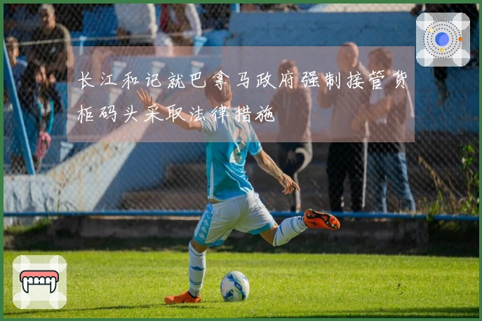 长江和记就巴拿马政府强制接管货柜码头采取法律措施