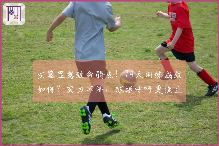 女篮显露致命弱点！74天训练成效如何？实力不济，球迷呼吁更换主教练