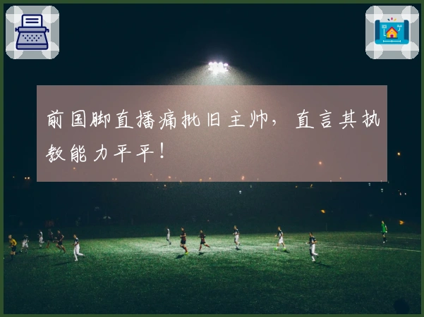 前国脚直播痛批旧主帅，直言其执教能力平平！