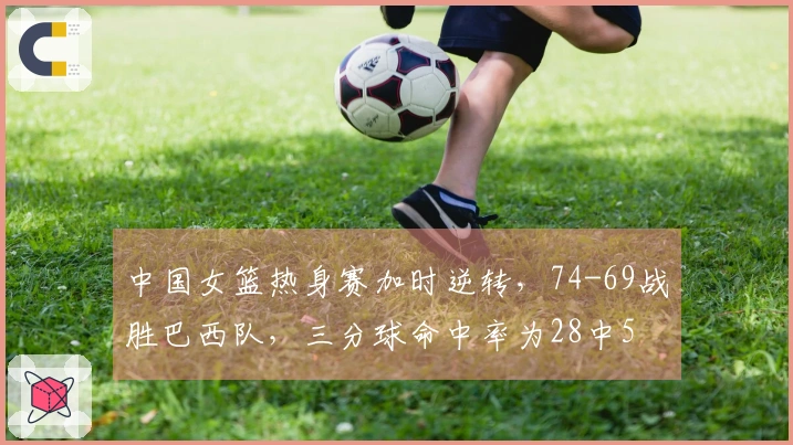 中国女篮热身赛加时逆转，74-69战胜巴西队，三分球命中率为28中5