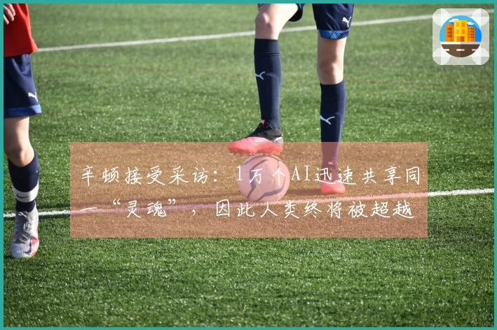 辛顿接受采访：1万个AI迅速共享同一“灵魂”，因此人类终将被超越