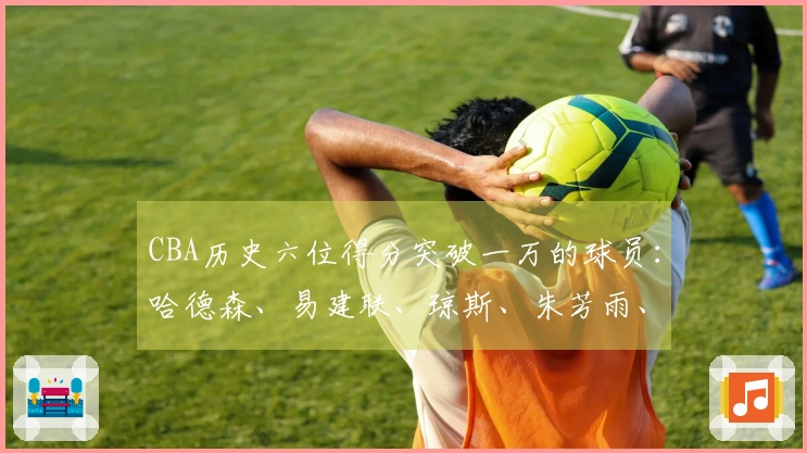 CBA历史六位得分突破一万的球员：哈德森、易建联、琼斯、朱芳雨、刘炜、王哲林