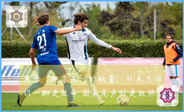 意甲“绝杀王”的较量：AC米兰临门一脚更致命 国米尾声时更狂热