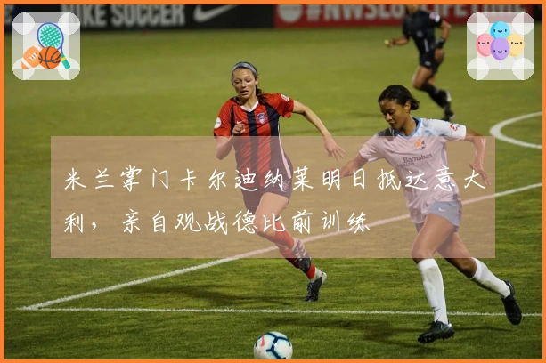 米兰掌门卡尔迪纳莱明日抵达意大利，亲自观战德比前训练