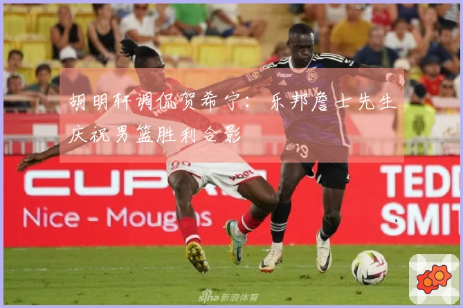 胡明轩调侃贺希宁：乐邦詹士先生庆祝男篮胜利合影