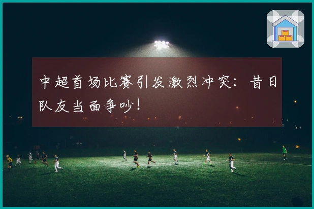 中超首场比赛引发激烈冲突：昔日队友当面争吵！