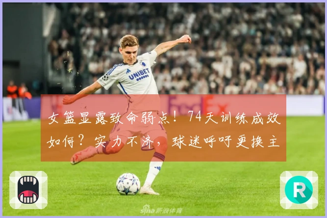 女篮显露致命弱点！74天训练成效如何？实力不济，球迷呼吁更换主教练