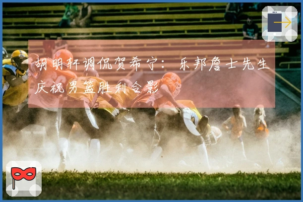 胡明轩调侃贺希宁：乐邦詹士先生庆祝男篮胜利合影