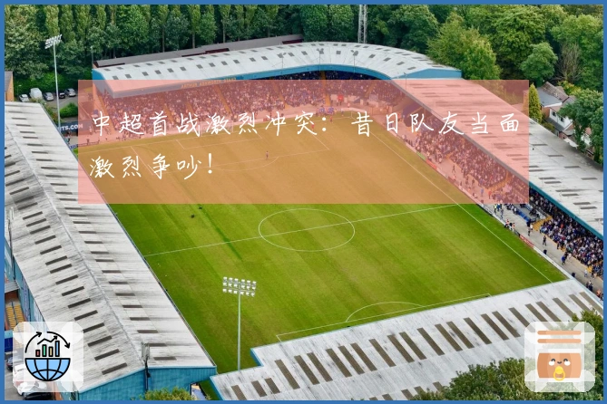 中超首战激烈冲突：昔日队友当面激烈争吵！