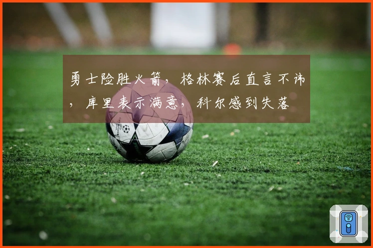 勇士险胜火箭，格林赛后直言不讳，库里表示满意，科尔感到失落